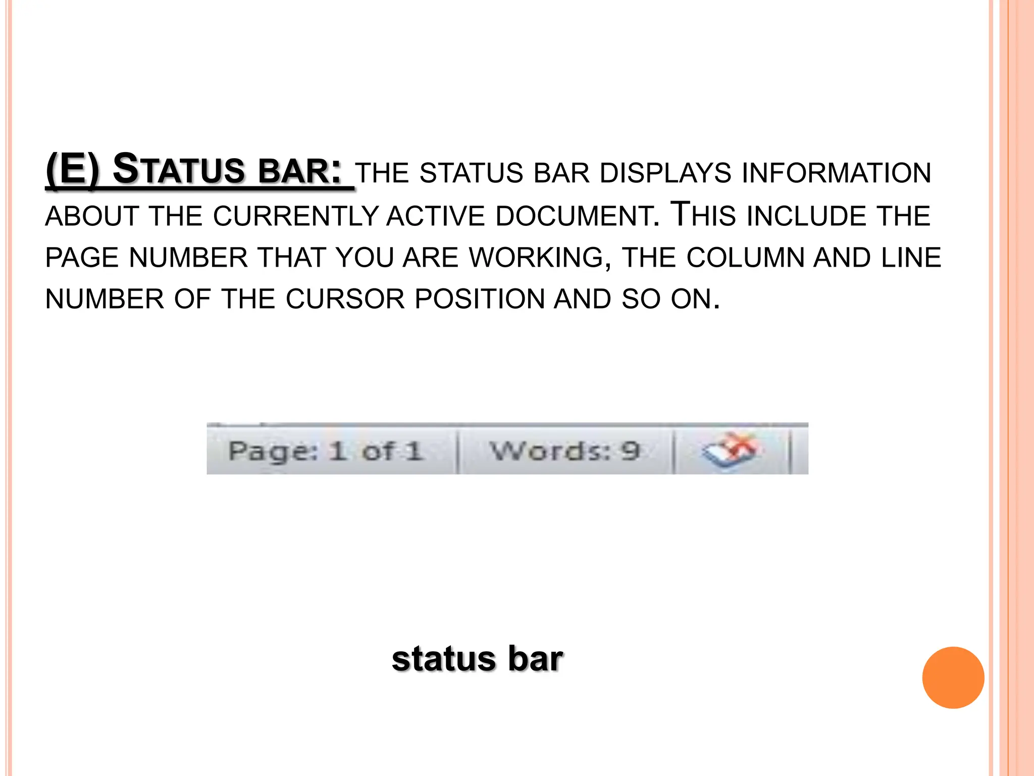 (E) STATUS BAR: THE STATUS BAR DISPLAYS INFORMATION
ABOUT THE CURRENTLY ACTIVE DOCUMENT. THIS INCLUDE THE
PAGE NUMBER THAT YOU ARE WORKING, THE COLUMN AND LINE
NUMBER OF THE CURSOR POSITION AND SO ON.
status bar
 