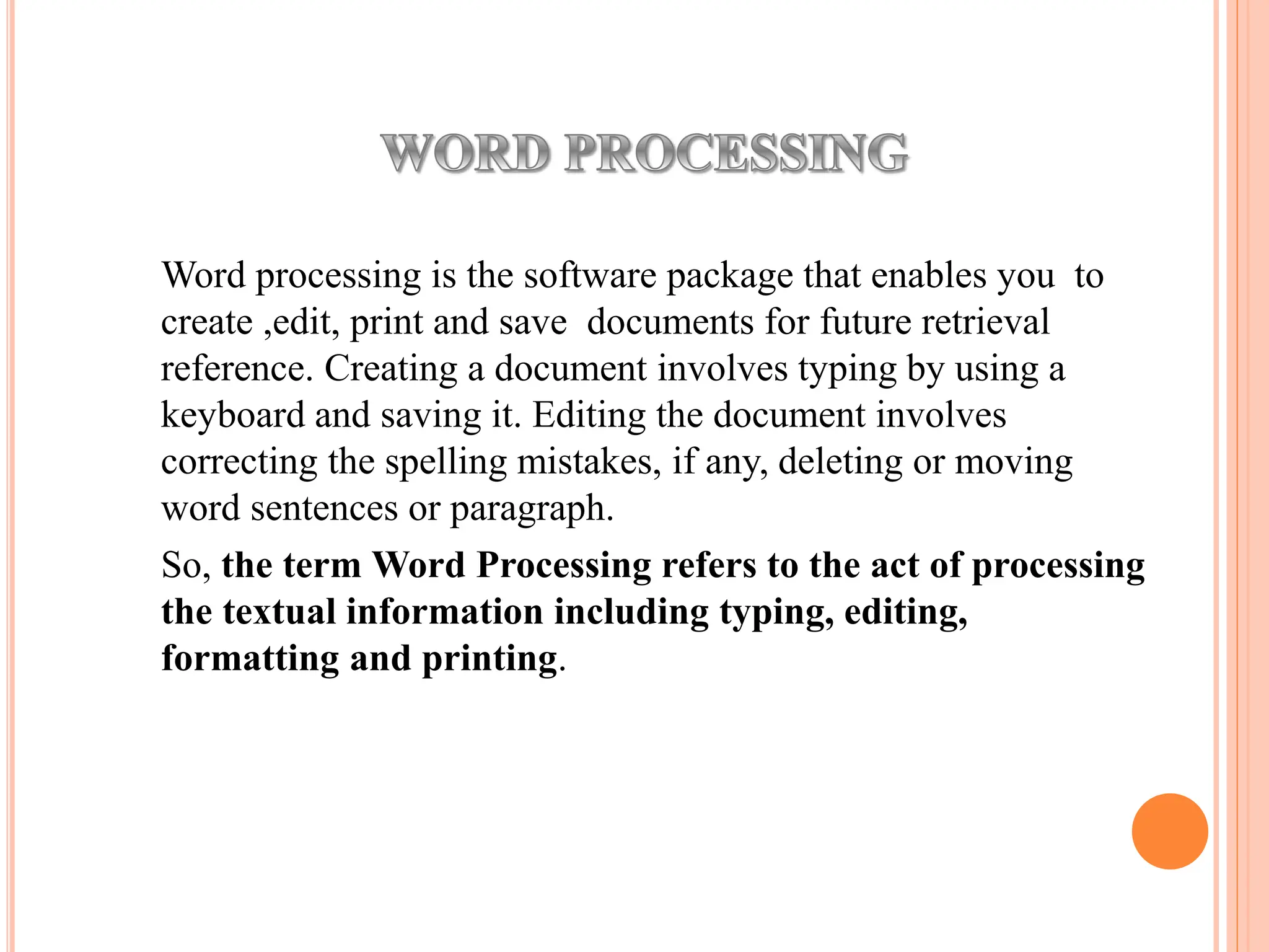 Word processing is the software package that enables you to
create ,edit, print and save documents for future retrieval
reference. Creating a document involves typing by using a
keyboard and saving it. Editing the document involves
correcting the spelling mistakes, if any, deleting or moving
word sentences or paragraph.
So, the term Word Processing refers to the act of processing
the textual information including typing, editing,
formatting and printing.
 