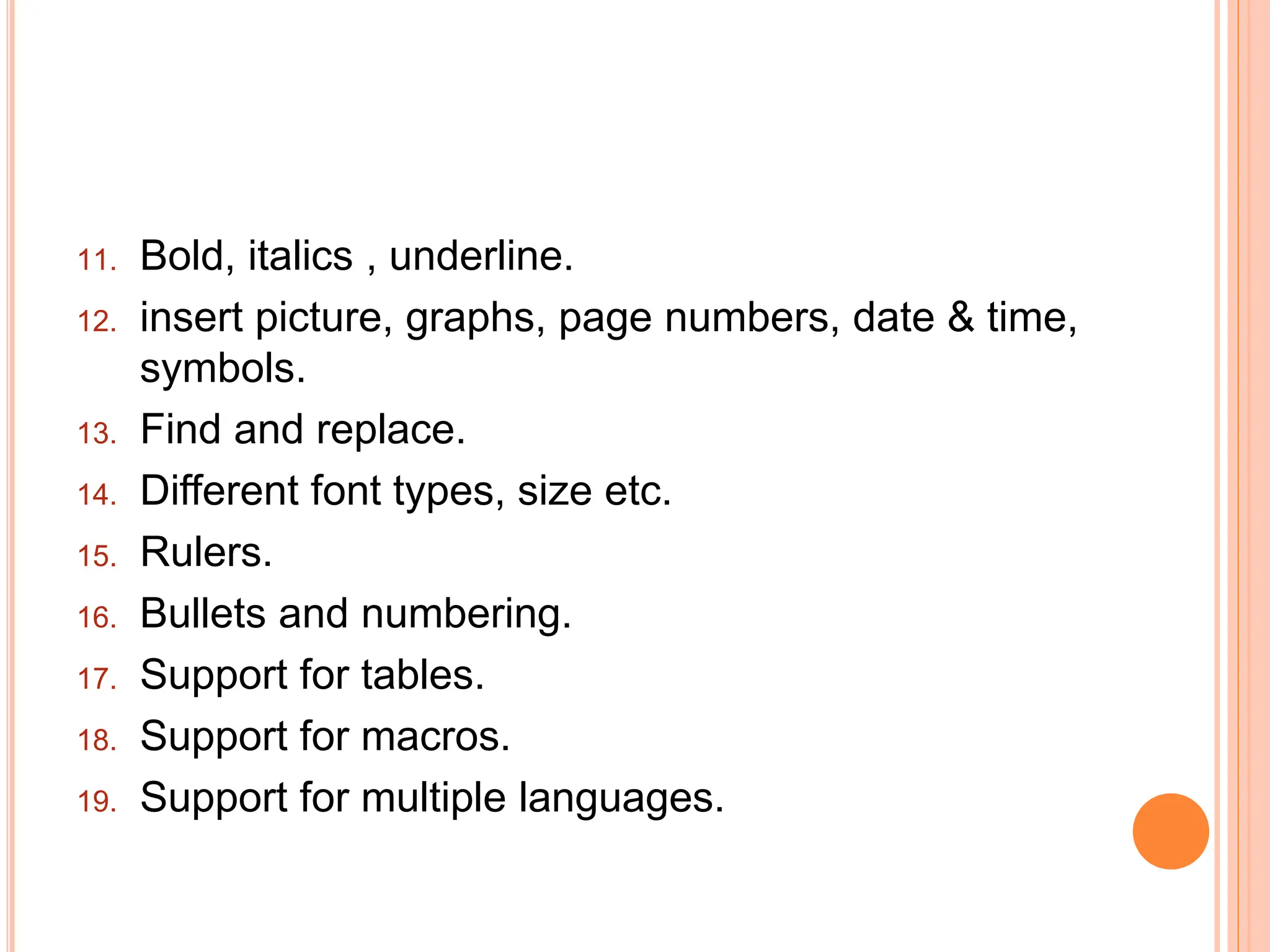 11. Bold, italics , underline.
12. insert picture, graphs, page numbers, date & time,
symbols.
13. Find and replace.
14. Different font types, size etc.
15. Rulers.
16. Bullets and numbering.
17. Support for tables.
18. Support for macros.
19. Support for multiple languages.
 