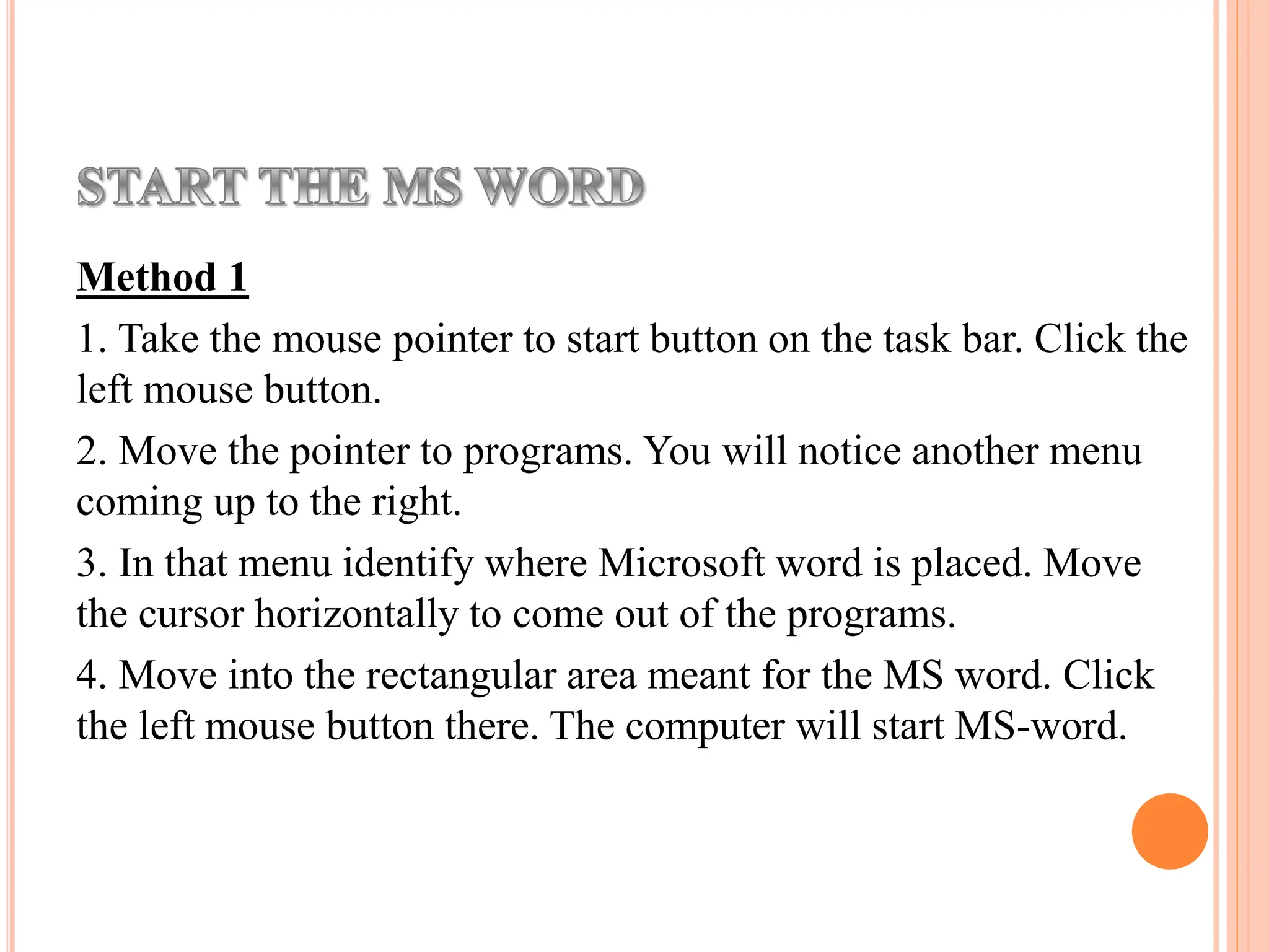 Method 1
1. Take the mouse pointer to start button on the task bar. Click the
left mouse button.
2. Move the pointer to programs. You will notice another menu
coming up to the right.
3. In that menu identify where Microsoft word is placed. Move
the cursor horizontally to come out of the programs.
4. Move into the rectangular area meant for the MS word. Click
the left mouse button there. The computer will start MS-word.
 