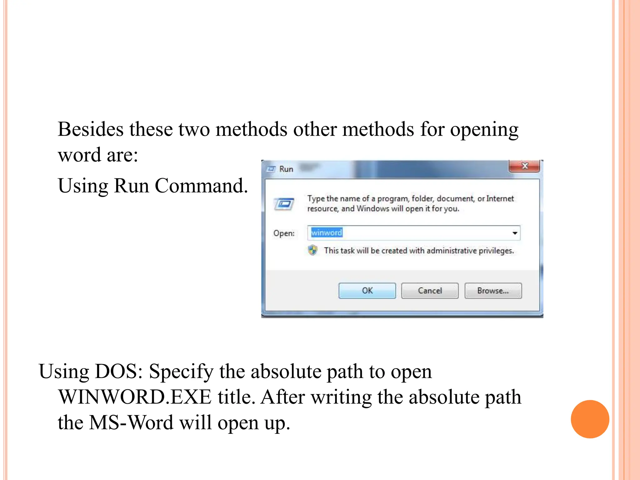 Besides these two methods other methods for opening
word are:
Using Run Command.
Using DOS: Specify the absolute path to open
WINWORD.EXE title. After writing the absolute path
the MS-Word will open up.
 