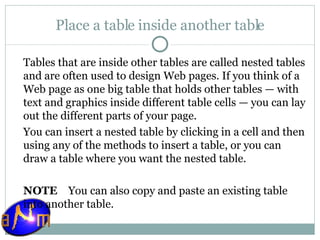 Place a table inside another table Tables that are inside other tables are called nested tables and are often used to design Web pages. If you think of a Web page as one big table that holds other tables — with text and graphics inside different table cells — you can lay out the different parts of your page. You can insert a nested table by clicking in a cell and then using any of the methods to insert a table, or you can draw a table where you want the nested table.   NOTE     You can also copy and paste an existing table into another table. 