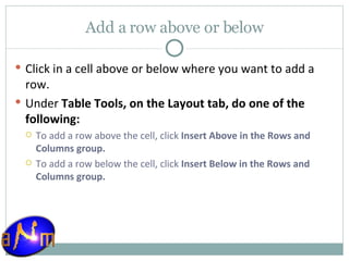 Add a row above or below Click in a cell above or below where you want to add a row.  Under  Table Tools, on the Layout tab, do one of the following:  To add a row above the cell, click  Insert Above in the Rows and Columns group.  To add a row below the cell, click  Insert Below in the Rows and Columns group. 