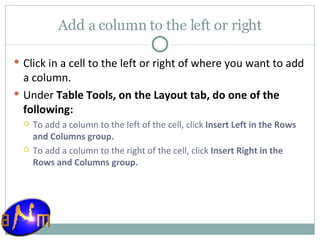 Add a column to the left or right Click in a cell to the left or right of where you want to add a column.  Under  Table Tools, on the Layout tab, do one of the following:  To add a column to the left of the cell, click  Insert Left in the Rows and Columns group.  To add a column to the right of the cell, click  Insert Right in the Rows and Columns group. 