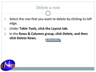 Delete a row Select the row that you want to delete by clicking its left edge.  Under  Table Tools, click the Layout tab.  In the  Rows & Columns group, click Delete, and then click Delete Rows . 