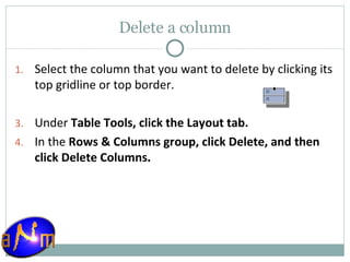 Delete a column Select the column that you want to delete by clicking its top gridline or top border.  Under  Table Tools, click the Layout tab.  In the  Rows & Columns group, click Delete, and then click Delete Columns . 