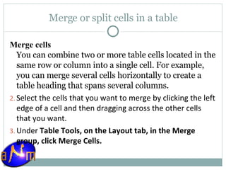 Merge or split cells in a table Merge cells You can combine two or more table cells located in the same row or column into a single cell. For example, you can merge several cells horizontally to create a table heading that spans several columns. Select the cells that you want to merge by clicking the left edge of a cell and then dragging across the other cells that you want.  Under  Table Tools, on the Layout tab, in the Merge group, click Merge Cells . 
