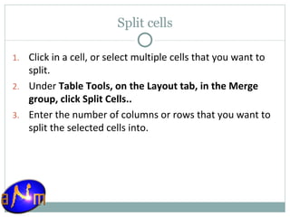 Split cells Click in a cell, or select multiple cells that you want to split.  Under  Table Tools, on the Layout tab, in the Merge group, click Split Cells..  Enter the number of columns or rows that you want to split the selected cells into. 