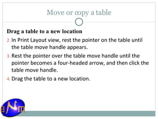 Move or copy a table Drag a table to a new location In Print Layout view, rest the pointer on the table until the table move handle appears.  Rest the pointer over the table move handle until the pointer becomes a four-headed arrow, and then click the table move handle.  Drag the table to a new location. 