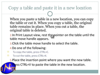 Copy a table and paste it in a new location When you paste a table in a new location, you can copy the table or cut it. When you copy a table, the original table remains in place. When you cut a table, the original table is deleted. In Print Layout view, rest the pointer on the table until the table move handle appears.  Click the table move handle to select the table.  Do one of the following:  To copy the table, press CTRL+C.  To cut the table, press CTRL+X. Place the insertion point where you want the new table.  Press CTRL+V to paste the table in the new location. 