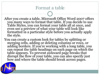 Format a table After you create a table, Microsoft Office Word 2007 offers you many ways to format that table. If you decide to use Table Styles, you can format your table all at once, and even see a preview of what your table will look like formatted in a particular style before you actually apply the style. You can create a custom look for tables by splitting or merging cells, adding or deleting columns or rows, or adding borders. If you're working with a long table, you can repeat the table headings on each page on which the table appears. To prevent awkward page breaks that disrupt the flow of your table, you can also specify just how and where the table should break across pages. 