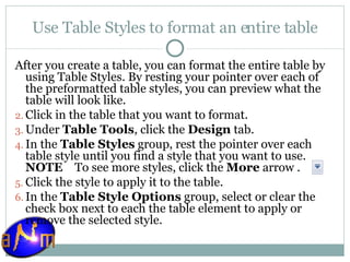 Use Table Styles to format an entire table After you create a table, you can format the entire table by using Table Styles. By resting your pointer over each of the preformatted table styles, you can preview what the table will look like. Click in the table that you want to format.  Under  Table Tools , click the  Design  tab.  In the  Table Styles  group, rest the pointer over each table style until you find a style that you want to use. NOTE     To see more styles, click the  More  arrow . Click the style to apply it to the table.  In the  Table Style Options  group, select or clear the check box next to each the table element to apply or remove the selected style. 