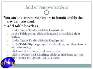 Add or remove borders You can add or remove borders to format a table the way that you want. Add table borders Under  Table Tools , click the  Layout  tab.  In the  Table  group, click  Select , and then click  Select Table.   Under  Table Tools , click the  Design  tab.  In the  Table Styles  group, click  Borders , and then do one of the following:  Click one of the predefined border sets.  Click  Borders and Shading , click the  Borders  tab, and then choose the options that you want. 