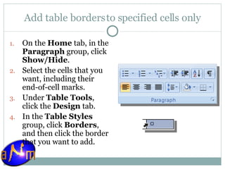 Add table borders to specified cells only On the  Home  tab, in the  Paragraph  group, click  Show/Hide .  Select the cells that you want, including their end-of-cell marks.  Under  Table Tools , click the  Design  tab.  In the  Table Styles  group, click  Borders , and then click the border that you want to add. 
