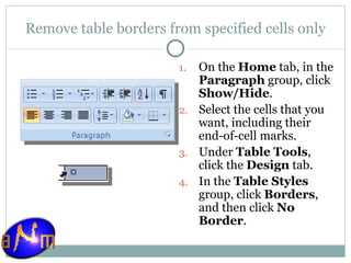 Remove table borders from specified cells only On the  Home  tab, in the  Paragraph  group, click  Show/Hide .  Select the cells that you want, including their end-of-cell marks.  Under  Table Tools , click the  Design  tab.  In the  Table Styles  group, click  Borders , and then click  No Border . 