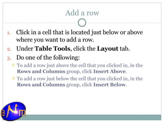 Add a row Click in a cell that is located just below or above where you want to add a row.  Under  Table Tools , click the  Layout  tab.  Do one of the following:  To add a row just above the cell that you clicked in, in the  Rows and Columns  group, click  Insert Above .  To add a row just below the cell that you clicked in, in the  Rows and Columns  group, click  Insert Below . 
