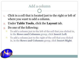 Add a column Click in a cell that is located just to the right or left of where you want to add a column.  Under  Table Tools , click the  Layout  tab.  Do one of the following:  To add a column just to the left of the cell that you clicked in, in the  Rows and Columns  group, click  Insert Left .  To add a column just to the right of the cell that you clicked in, in the  Rows and Columns  group, click  Insert Right . 