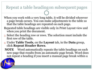 Repeat a table heading on subsequent pages When you work with a very long table, it will be divided wherever a page break occurs. You can make adjustments to the table so that the table headings are repeated on each page. Repeated table headings are visible only in Print Layout view and when you print the document. Select the heading row or rows. The selection must include the first row of the table.  Under  Table Tools , on the  Layout  tab, in the  Data  group, click  Repeat Header Rows .   NOTE      Word automatically repeats the table headings on each new page that results from an automatic page break. Word does not repeat a heading if you insert a manual page break within a table. 