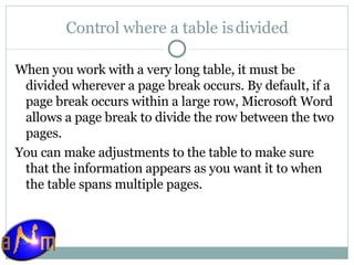 Control where a table is divided When you work with a very long table, it must be divided wherever a page break occurs. By default, if a page break occurs within a large row, Microsoft Word allows a page break to divide the row between the two pages. You can make adjustments to the table to make sure that the information appears as you want it to when the table spans multiple pages. 