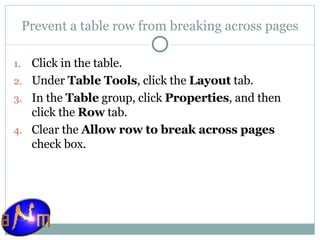 Prevent a table row from breaking across pages Click in the table.  Under  Table Tools , click the  Layout  tab.  In the  Table  group, click  Properties , and then click the  Row  tab.  Clear the  Allow row to break across pages  check box. 