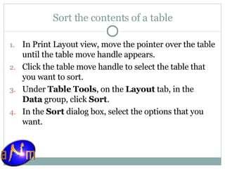 Sort the contents of a table In Print Layout view, move the pointer over the table until the table move handle appears.  Click the table move handle to select the table that you want to sort.  Under  Table Tools , on the  Layout  tab, in the  Data  group, click  Sort .  In the  Sort  dialog box, select the options that you want. 