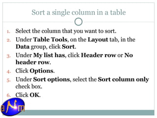 Sort a single column in a table Select the column that you want to sort.  Under  Table Tools , on the  Layout  tab, in the  Data  group, click  Sort .  Under  My list has , click  Header row  or  No header row .  Click  Options .  Under  Sort options , select the  Sort column only  check box.  Click  OK . 