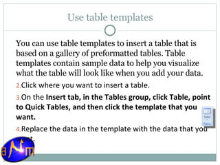 Use table templates You can use table templates to insert a table that is based on a gallery of preformatted tables. Table templates contain sample data to help you visualize what the table will look like when you add your data. Click where you want to insert a table.  On the  Insert tab, in the Tables group, click Table, point to Quick Tables, and then click the template that you want.  Replace the data in the template with the data that you want. 