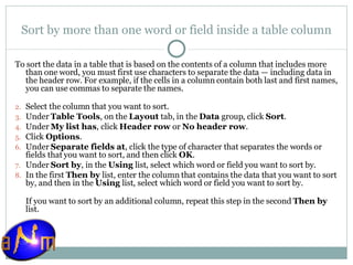 Sort by more than one word or field inside a table column To sort the data in a table that is based on the contents of a column that includes more than one word, you must first use characters to separate the data — including data in the header row. For example, if the cells in a column contain both last and first names, you can use commas to separate the names. Select the column that you want to sort.  Under  Table Tools , on the  Layout  tab, in the  Data  group, click  Sort .  Under  My list has , click  Header row  or  No header row .  Click  Options .  Under  Separate fields at , click the type of character that separates the words or fields that you want to sort, and then click  OK .  Under  Sort by , in the  Using  list, select which word or field you want to sort by.  In the first  Then by  list, enter the column that contains the data that you want to sort by, and then in the  Using  list, select which word or field you want to sort by.  If you want to sort by an additional column, repeat this step in the second  Then by  list. 
