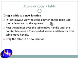 Move or copy a table Drag a table to a new location In Print Layout view, rest the pointer on the table until the table move handle appears.  Rest the pointer over the table move handle until the pointer becomes a four-headed arrow, and then click the table move handle.  Drag the table to a new location. 