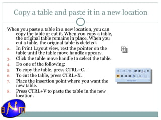 Copy a table and paste it in a new location When you paste a table in a new location, you can copy the table or cut it. When you copy a table, the original table remains in place. When you cut a table, the original table is deleted. In Print Layout view, rest the pointer on the table until the table move handle appears.  Click the table move handle to select the table.  Do one of the following:  To copy the table, press CTRL+C.  To cut the table, press CTRL+X. Place the insertion point where you want the new table.  Press CTRL+V to paste the table in the new location. 