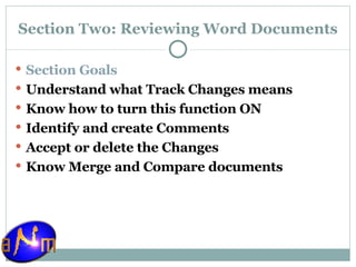 Section Two: Reviewing Word Documents Section Goals Understand what Track Changes means Know how to turn this function ON Identify and create Comments Accept or delete the Changes Know Merge and Compare documents 