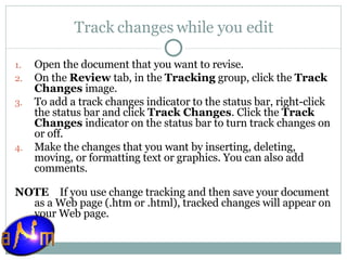 Track changes while you edit Open the document that you want to revise.  On the  Review  tab, in the  Tracking  group, click the  Track Changes  image.  To add a track changes indicator to the status bar, right-click the status bar and click  Track Changes . Click the  Track Changes  indicator on the status bar to turn track changes on or off. Make the changes that you want by inserting, deleting, moving, or formatting text or graphics. You can also add comments. NOTE     If you use change tracking and then save your document as a Web page (.htm or .html), tracked changes will appear on your Web page. 