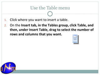 Use the Table menu Click where you want to insert a table.  On the  Insert tab, in the Tables group, click Table, and then, under Insert Table, drag to select the number of rows and columns that you want.  