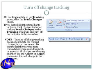 Turn off change tracking On the  Review  tab, in the  Tracking  group, click the  Track Changes  image.  If you customized the status bar to include a track changes indicator, clicking  Track Changes  in the  Tracking  group will also turn off the indicator in the status bar.   NOTE     Turning off change tracking does not eliminate the tracked changes in your document. To ensure that there are no more tracked changes in your document, be sure that all changes are showing, and then use the  Accept  or  Reject  commands for each change in the document. 