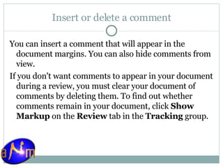 Insert or delete a comment You can insert a comment that will appear in the document margins. You can also hide comments from view.  If you don't want comments to appear in your document during a review, you must clear your document of comments by deleting them. To find out whether comments remain in your document, click  Show Markup  on the  Review  tab in the  Tracking  group. 