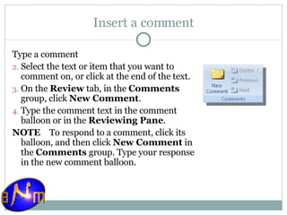 Insert a comment Type a comment Select the text or item that you want to comment on, or click at the end of the text.  On the  Review  tab, in the  Comments  group, click  New Comment .  Type the comment text in the comment balloon or in the  Reviewing Pane . NOTE     To respond to a comment, click its balloon, and then click  New Comment  in the  Comments  group. Type your response in the new comment balloon. 
