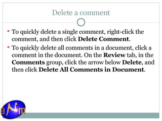 Delete a comment To quickly delete a single comment, right-click the comment, and then click  Delete Comment .  To quickly delete all comments in a document, click a comment in the document. On the  Review  tab, in the  Comments  group, click the arrow below  Delete , and then click  Delete All Comments in Document . 