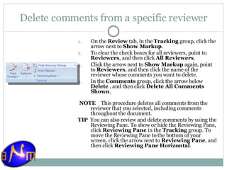 Delete comments from a specific reviewer On the  Review  tab, in the  Tracking  group, click the arrow next to  Show Markup .  To clear the check boxes for all reviewers, point to  Reviewers , and then click  All Reviewers .  Click the arrow next to  Show Markup  again, point to  Reviewers , and then click the name of the reviewer whose comments you want to delete.  In the  Comments  group, click the arrow below  Delete  , and then click  Delete All Comments Shown .    NOTE     This procedure deletes all comments from the reviewer that you selected, including comments throughout the document. TIP   You can also review and delete comments by using the Reviewing Pane. To show or hide the Reviewing Pane, click  Reviewing Pane  in the  Tracking  group. To move the Reviewing Pane to the bottom of your screen, click the arrow next to  Reviewing Pane , and then click  Reviewing Pane Horizontal . 