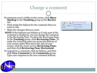 Change a comment If comments aren't visible on the screen, click  Show Markup  in the  Tracking  group on the  Review  tab. Click inside the balloon for the comment that you want to edit.  Make the changes that you want.   NOTE  If the balloons are hidden or if only part of the comment is displayed, you can change the comment in the Reviewing Pane. To show the Reviewing Pane, in the  Tracking  group, click  Reviewing Pane . To make the reviewing pane run across the bottom of your screen rather than down the side of your screen, click the arrow next to  Reviewing Pane , and then click  Reviewing Pane Horizontal .  To respond to a comment, click its balloon, and then click  New Comment  in the  Comments  group. Type your response in the new comment balloon. 
