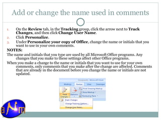 Add or change the name used in comments On the  Review  tab, in the  Tracking  group, click the arrow next to  Track Changes , and then click  Change User Name .  Click  Personalize .  Under  Personalize your copy of Office , change the name or initials that you want to use in your own comments. NOTES:  The name and initials that you type are used by all Microsoft Office programs. Any changes that you make to these settings affect other Office programs.  When you make a change to the name or initials that you want to use for your own comments, only comments that you make after the change are affected. Comments that are already in the document before you change the name or initials are not updated. 