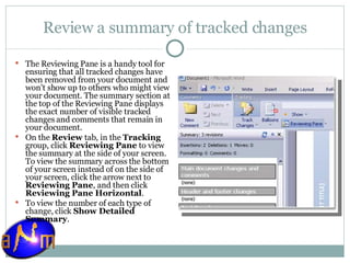 Review a summary of tracked changes The Reviewing Pane is a handy tool for ensuring that all tracked changes have been removed from your document and won't show up to others who might view your document. The summary section at the top of the Reviewing Pane displays the exact number of visible tracked changes and comments that remain in your document. On the  Review  tab, in the  Tracking  group, click  Reviewing Pane  to view the summary at the side of your screen. To view the summary across the bottom of your screen instead of on the side of your screen, click the arrow next to  Reviewing Pane , and then click  Reviewing Pane Horizontal . To view the number of each type of change, click  Show Detailed Summary . 