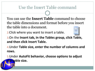 Use the Insert Table command You can use the  Insert Table  command to choose the table dimensions and format before you insert the table into a document. Click where you want to insert a table.  On the  Insert tab, in the Tables group, click Table, and then click Insert Table.  Under  Table size, enter the number of columns and rows.  Under  AutoFit behavior, choose options to adjust the table size. 