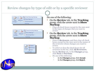 Review changes by type of edit or by a specific reviewer Do one of the following:  On the  Review  tab, in the  Tracking  group, click the arrow next to  Show Markup .  Clear all check boxes except for the ones next to the types of changes that you want to review. On the  Review  tab, in the  Tracking  group, click the arrow next to  Show Markup .  Point to  Reviewers , and then clear all check boxes except for the ones next to the names of the reviewers whose changes you want to review. To select or clear the check boxes for all reviewers in the list, click  All Reviewers . On the  Review  tab, in the  Changes  group, click  Next  or  Previous .  Do one of the following:  In the  Changes  group, click  Accept .  In the  Changes  group, click  Reject . 