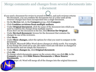 Merge comments and changes from several documents into 1 document If you send a document for review to several reviewers, and each reviewer returns the document, you can combine the documents two at a time until all the reviewer changes have been incorporated into a single document. On the  Review  tab, in the  Compare  group, click  Compare .  Click  Combine revisions from multiple authors .  Under  Original document , click the name of the document into which you want to combine the changes from multiple sources.  If you don't see the document in the list, click  Browse for Original  . Under  Revised document , browse for the document that contains the changes by one of the reviewers.  Click  More .  Under  Show changes , select the options for what you want to compare in the documents.  By default, Microsoft Office Word shows changes to whole words. For example, if you change the word cat to cats, the entire word cats will show as changed in the document and not simply the character s. Under  Show changes in , click  Original document .  Click  OK .  To change which documents appear on the screen when you click  OK , in the  Compare  group, click  Hide Source Documents  or  Show Source Documents . Repeat steps 1-8. Word will merge all of the changes into the original document.  