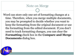 Note on Merge Word can store only one set of formatting changes at a time. Therefore, when you merge multiple documents, you may be prompted to decide whether you want to keep the formatting from the original document or use the formatting from the edited document. If you don't need to track formatting changes, you can clear the  Formatting  check box in the  Compare and Merge Documents  dialog box. 