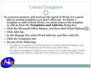 Unload Templates To conserve memory and increase the speed of Word, it's a good idea to unload templates you don't often use. To delete a template or add-in from Word, you must remove the template or add-in from the  Templates and Add-ins  dialog box. Click the Microsoft Office Button, and then click Word Options.  Click Add-Ins.  In the Manage list, select Word Add-ins, and then click Go.  Click the Templates tab.  Do one of the following:  To unload a template or add-in but leave it under Global templates and add-ins, clear the check box next to the name of the item.  To unload a template or add-in and remove it from the box under Global templates and add-ins, click the item in the box, and then click Remove. 