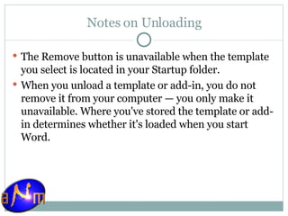Notes on Unloading The Remove button is unavailable when the template you select is located in your Startup folder.  When you unload a template or add-in, you do not remove it from your computer — you only make it unavailable. Where you've stored the template or add-in determines whether it's loaded when you start Word. 