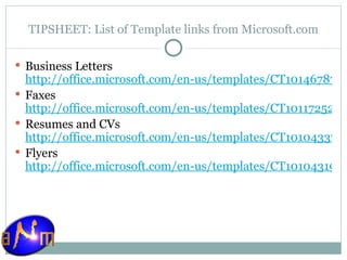 TIPSHEET: List of Template links from Microsoft.com Business Letters http://office.microsoft.com/en-us/templates/CT101467871033.aspx Faxes http://office.microsoft.com/en-us/templates/CT101172521033.aspx Resumes and CVs http://office.microsoft.com/en-us/templates/CT101043371033.aspx Flyers http://office.microsoft.com/en-us/templates/CT101043191033.aspx   