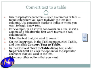 Convert text to a table Insert separator characters — such as commas or tabs — to indicate where you want to divide the text into columns. Use paragraph marks to indicate where you want to begin a new row.  For example, in a list with two words on a line, insert a comma or a tab after the first word to create a two-column table. Select the text that you want to convert.  On the  Insert  tab, in the  Tables  group, click  Table , and then click  Convert Text to Table .  In the  Convert Text to Table  dialog box, under  Separate text at , click the option for the separator character that you used in the text.  Select any other options that you want. 