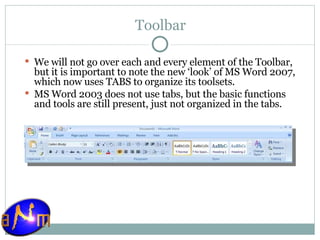 Toolbar We will not go over each and every element of the Toolbar, but it is important to note the new ‘look’ of MS Word 2007, which now uses TABS to organize its toolsets.  MS Word 2003 does not use tabs, but the basic functions and tools are still present, just not organized in the tabs. 